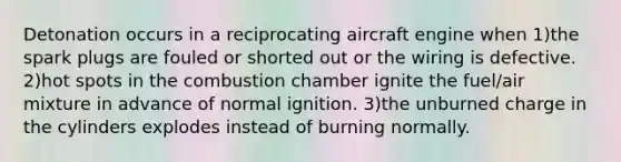 Detonation occurs in a reciprocating aircraft engine when 1)the spark plugs are fouled or shorted out or the wiring is defective. 2)hot spots in the combustion chamber ignite the fuel/air mixture in advance of normal ignition. 3)the unburned charge in the cylinders explodes instead of burning normally.