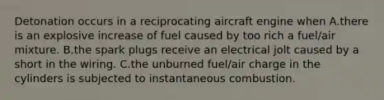 Detonation occurs in a reciprocating aircraft engine when A.there is an explosive increase of fuel caused by too rich a fuel/air mixture. B.the spark plugs receive an electrical jolt caused by a short in the wiring. C.the unburned fuel/air charge in the cylinders is subjected to instantaneous combustion.