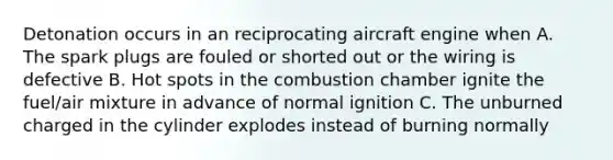 Detonation occurs in an reciprocating aircraft engine when A. The spark plugs are fouled or shorted out or the wiring is defective B. Hot spots in the combustion chamber ignite the fuel/air mixture in advance of normal ignition C. The unburned charged in the cylinder explodes instead of burning normally