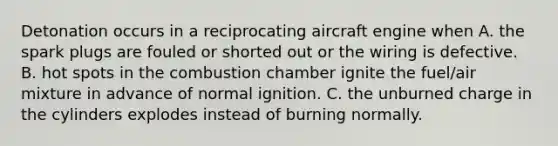 Detonation occurs in a reciprocating aircraft engine when A. the spark plugs are fouled or shorted out or the wiring is defective. B. hot spots in the combustion chamber ignite the fuel/air mixture in advance of normal ignition. C. the unburned charge in the cylinders explodes instead of burning normally.