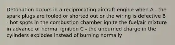 Detonation occurs in a reciprocating aircraft engine when A - the spark plugs are fouled or shorted out or the wiring is defective B - hot spots in the combustion chamber ignite the fuel/air mixture in advance of normal ignition C - the unburned charge in the cylinders explodes instead of burning normally