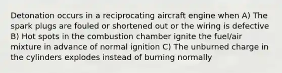 Detonation occurs in a reciprocating aircraft engine when A) The spark plugs are fouled or shortened out or the wiring is defective B) Hot spots in the combustion chamber ignite the fuel/air mixture in advance of normal ignition C) The unburned charge in the cylinders explodes instead of burning normally