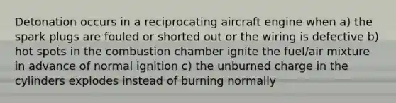 Detonation occurs in a reciprocating aircraft engine when a) the spark plugs are fouled or shorted out or the wiring is defective b) hot spots in the combustion chamber ignite the fuel/air mixture in advance of normal ignition c) the unburned charge in the cylinders explodes instead of burning normally