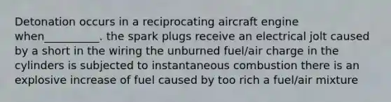 Detonation occurs in a reciprocating aircraft engine when__________. the spark plugs receive an electrical jolt caused by a short in the wiring the unburned fuel/air charge in the cylinders is subjected to instantaneous combustion there is an explosive increase of fuel caused by too rich a fuel/air mixture