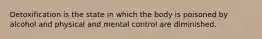 Detoxification is the state in which the body is poisoned by alcohol and physical and mental control are diminished.