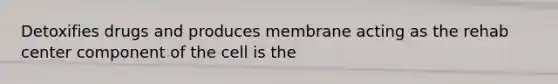 Detoxifies drugs and produces membrane acting as the rehab center component of the cell is the
