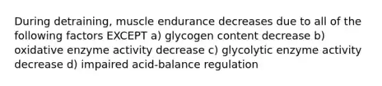 During detraining, muscle endurance decreases due to all of the following factors EXCEPT a) glycogen content decrease b) oxidative enzyme activity decrease c) glycolytic enzyme activity decrease d) impaired acid-balance regulation