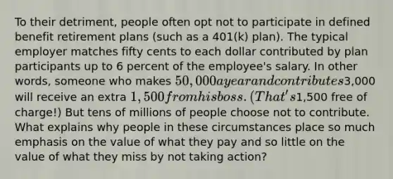 To their detriment, people often opt not to participate in defined benefit retirement plans (such as a 401(k) plan). The typical employer matches fifty cents to each dollar contributed by plan participants up to 6 percent of the employee's salary. In other words, someone who makes 50,000 a year and contributes3,000 will receive an extra 1,500 from his boss. (That's1,500 free of charge!) But tens of millions of people choose not to contribute. What explains why people in these circumstances place so much emphasis on the value of what they pay and so little on the value of what they miss by not taking action?