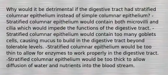 Why would it be detrimental if the digestive tract had stratified columnar epithelium instead of simple columnar epithelium? -Stratified columnar epithelium would contain both microvilli and cilia which would impede the functions of the digestive tract. -Stratified columnar epithelium would contain too many goblets cells, causing mucus to build in the digestive tract beyond tolerable levels. -Stratified columnar epithelium would be too thin to allow for enzymes to work properly in the digestive tract. -Stratified columnar epithelium would be too thick to allow diffusion of water and nutrients into the blood stream.