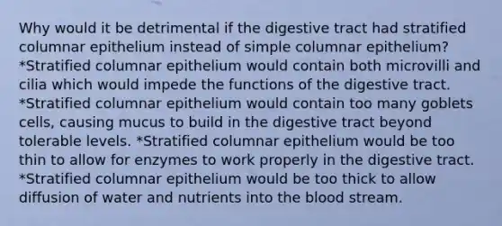 Why would it be detrimental if the digestive tract had stratified columnar epithelium instead of simple columnar epithelium? *Stratified columnar epithelium would contain both microvilli and cilia which would impede the functions of the digestive tract. *Stratified columnar epithelium would contain too many goblets cells, causing mucus to build in the digestive tract beyond tolerable levels. *Stratified columnar epithelium would be too thin to allow for enzymes to work properly in the digestive tract. *Stratified columnar epithelium would be too thick to allow diffusion of water and nutrients into the blood stream.