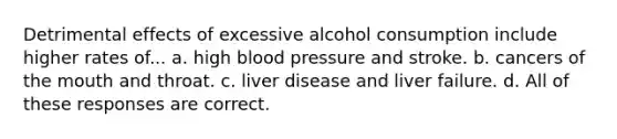 Detrimental effects of excessive alcohol consumption include higher rates of... a. high blood pressure and stroke. b. cancers of the mouth and throat. c. liver disease and liver failure. d. All of these responses are correct.