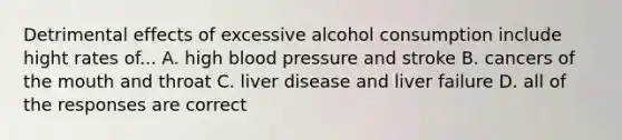 Detrimental effects of excessive alcohol consumption include hight rates of... A. high blood pressure and stroke B. cancers of the mouth and throat C. liver disease and liver failure D. all of the responses are correct