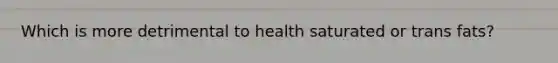 Which is more detrimental to health saturated or trans fats?