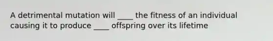 A detrimental mutation will ____ the fitness of an individual causing it to produce ____ offspring over its lifetime