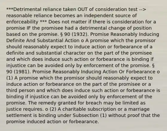 ***Detrimental reliance taken OUT of consideration test --> reasonable reliance becomes an independent source of enforceability *** Does not matter if there is consideration for a promise IF the promisee had a detrimental change of position based on the promise. § 90 (1932). Promise Reasonably Inducing Definite And Substantial Action o A promise which the promisor should reasonably expect to induce action or forbearance of a definite and substantial character on the part of the promisee and which does induce such action or forbearance is binding if injustice can be avoided only by enforcement of the promise. § 90 (1981). Promise Reasonably Inducing Action Or Forbearance o (1) A promise which the promisor should reasonably expect to induce action or forbearance on the part of the promisee or a third person and which does induce such action or forbearance is binding if injustice can be avoided only by enforcement of the promise. The remedy granted for breach may be limited as justice requires. o (2) A charitable subscription or a marriage settlement is binding under Subsection (1) without proof that the promise induced action or forbearance.