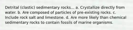 Detrital (clastic) sedimentary rocks... a. Crystallize directly from water. b. Are composed of particles of pre-existing rocks. c. Include rock salt and limestone. d. Are more likely than chemical sedimentary rocks to contain fossils of marine organisms.