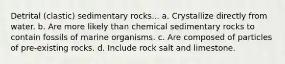 Detrital (clastic) sedimentary rocks... a. Crystallize directly from water. b. Are more likely than <a href='https://www.questionai.com/knowledge/k3qYq6r2u1-chemical-sedimentary-rocks' class='anchor-knowledge'>chemical sedimentary rocks</a> to contain fossils of marine organisms. c. Are composed of particles of pre-existing rocks. d. Include rock salt and limestone.