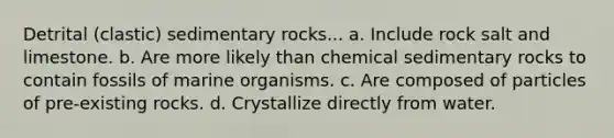 Detrital (clastic) sedimentary rocks... a. Include rock salt and limestone. b. Are more likely than chemical sedimentary rocks to contain fossils of marine organisms. c. Are composed of particles of pre-existing rocks. d. Crystallize directly from water.