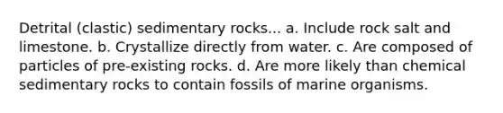 Detrital (clastic) sedimentary rocks... a. Include rock salt and limestone. b. Crystallize directly from water. c. Are composed of particles of pre-existing rocks. d. Are more likely than chemical sedimentary rocks to contain fossils of marine organisms.