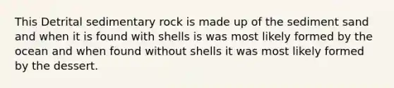 This Detrital sedimentary rock is made up of the sediment sand and when it is found with shells is was most likely formed by the ocean and when found without shells it was most likely formed by the dessert.