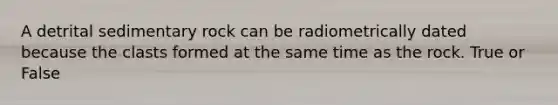 A detrital sedimentary rock can be radiometrically dated because the clasts formed at the same time as the rock. True or False