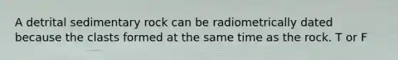 A detrital sedimentary rock can be radiometrically dated because the clasts formed at the same time as the rock. T or F