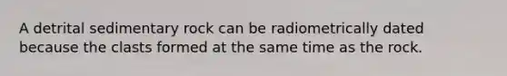 A detrital sedimentary rock can be radiometrically dated because the clasts formed at the same time as the rock.