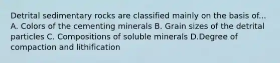 Detrital sedimentary rocks are classified mainly on the basis of... A. Colors of the cementing minerals B. Grain sizes of the detrital particles C. Compositions of soluble minerals D.Degree of compaction and lithification