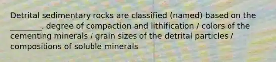 Detrital sedimentary rocks are classified (named) based on the ________. degree of compaction and lithification / colors of the cementing minerals / grain sizes of the detrital particles / compositions of soluble minerals