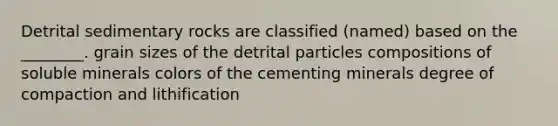 Detrital sedimentary rocks are classified (named) based on the ________. grain sizes of the detrital particles compositions of soluble minerals colors of the cementing minerals degree of compaction and lithification