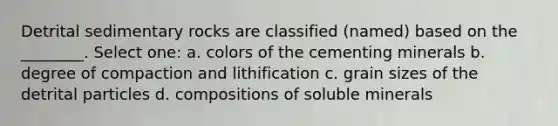 Detrital sedimentary rocks are classified (named) based on the ________. Select one: a. colors of the cementing minerals b. degree of compaction and lithification c. grain sizes of the detrital particles d. compositions of soluble minerals