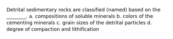 Detrital sedimentary rocks are classified (named) based on the ________. a. compositions of soluble minerals b. colors of the cementing minerals c. grain sizes of the detrital particles d. degree of compaction and lithification