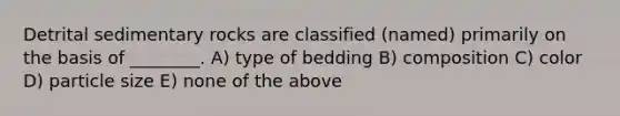 Detrital sedimentary rocks are classified (named) primarily on the basis of ________. A) type of bedding B) composition C) color D) particle size E) none of the above