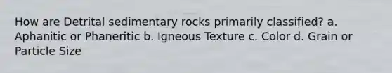 How are Detrital sedimentary rocks primarily classified? a. Aphanitic or Phaneritic b. Igneous Texture c. Color d. Grain or Particle Size