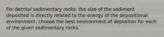 For detrital sedimentary rocks, the size of the sediment deposited is directly related to the energy of the depositional environment, choose the best environment of depositon for each of the given sedimentary rocks.