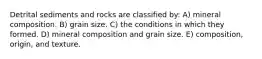 Detrital sediments and rocks are classified by: A) mineral composition. B) grain size. C) the conditions in which they formed. D) mineral composition and grain size. E) composition, origin, and texture.