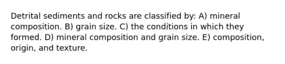 Detrital sediments and rocks are classified by: A) mineral composition. B) grain size. C) the conditions in which they formed. D) mineral composition and grain size. E) composition, origin, and texture.