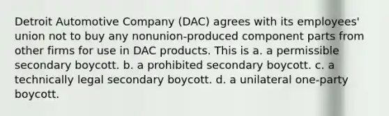 Detroit Automotive Company (DAC) agrees with its employees' union not to buy any nonunion-produced component parts from other firms for use in DAC products. This is a. a permissible secondary boycott. b. a prohibited secondary boycott. c. a technically legal secondary boycott. d. a unilateral one-party boycott.