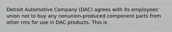 Detroit Automotive Company (DAC) agrees with its employees' union not to buy any nonunion-produced component parts from other rms for use in DAC products. This is