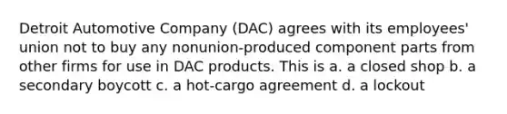 Detroit Automotive Company (DAC) agrees with its employees' union not to buy any nonunion-produced component parts from other firms for use in DAC products. This is a. a closed shop b. a secondary boycott c. a hot-cargo agreement d. a lockout