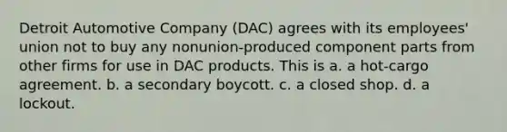 Detroit Automotive Company (DAC) agrees with its employees' union not to buy any nonunion-produced component parts from other firms for use in DAC products. This is a. a hot-cargo agreement. b. a secondary boycott. c. a closed shop. d. a lockout.