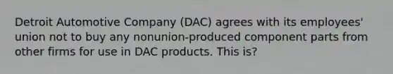 Detroit Automotive Company (DAC) agrees with its employees' union not to buy any nonunion-produced component parts from other firms for use in DAC products. This is?