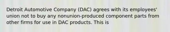 Detroit Automotive Company (DAC) agrees with its employees' union not to buy any nonunion-produced component parts from other firms for use in DAC products. This is​