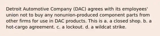 Detroit Automotive Company (DAC) agrees with its employees' union not to buy any nonunion-produced component parts from other firms for use in DAC products. This is a. a closed shop. b. a hot-cargo agreement. c. a lockout. d. a wildcat strike.