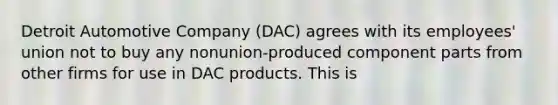 Detroit Automotive Company (DAC) agrees with its employees' union not to buy any nonunion-produced component parts from other firms for use in DAC products. This is