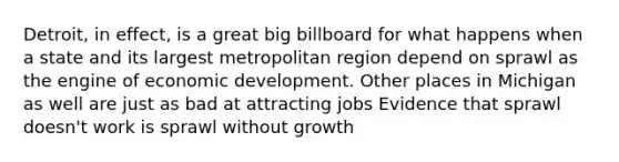 Detroit, in effect, is a great big billboard for what happens when a state and its largest metropolitan region depend on sprawl as the engine of economic development. Other places in Michigan as well are just as bad at attracting jobs Evidence that sprawl doesn't work is sprawl without growth