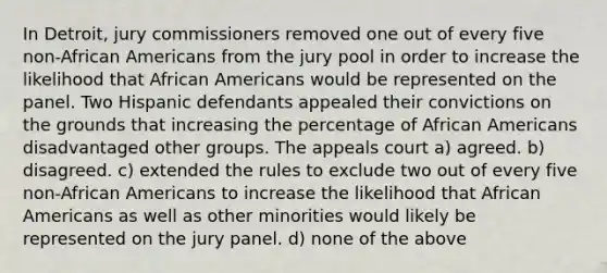 In Detroit, jury commissioners removed one out of every five non-African Americans from the jury pool in order to increase the likelihood that African Americans would be represented on the panel. Two Hispanic defendants appealed their convictions on the grounds that increasing the percentage of African Americans disadvantaged other groups. The appeals court a) agreed. b) disagreed. c) extended the rules to exclude two out of every five non-African Americans to increase the likelihood that African Americans as well as other minorities would likely be represented on the jury panel. d) none of the above