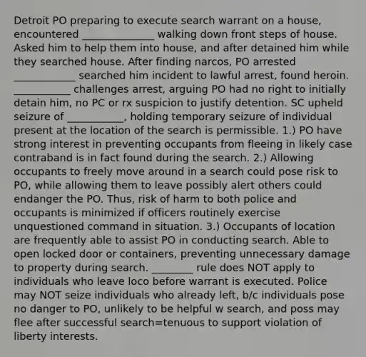 Detroit PO preparing to execute search warrant on a house, encountered ______________ walking down front steps of house. Asked him to help them into house, and after detained him while they searched house. After finding narcos, PO arrested ____________ searched him incident to lawful arrest, found heroin. ___________ challenges arrest, arguing PO had no right to initially detain him, no PC or rx suspicion to justify detention. SC upheld seizure of ___________, holding temporary seizure of individual present at the location of the search is permissible. 1.) PO have strong interest in preventing occupants from fleeing in likely case contraband is in fact found during the search. 2.) Allowing occupants to freely move around in a search could pose risk to PO, while allowing them to leave possibly alert others could endanger the PO. Thus, risk of harm to both police and occupants is minimized if officers routinely exercise unquestioned command in situation. 3.) Occupants of location are frequently able to assist PO in conducting search. Able to open locked door or containers, preventing unnecessary damage to property during search. ________ rule does NOT apply to individuals who leave loco before warrant is executed. Police may NOT seize individuals who already left, b/c individuals pose no danger to PO, unlikely to be helpful w search, and poss may flee after successful search=tenuous to support violation of liberty interests.