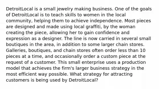 DetroitLocal is a small jewelry making business. One of the goals of DetroitLocal is to teach skills to women in the local​ community, helping them to achieve independence. Most pieces are designed and made using local​ graffiti, by the woman creating the​ piece, allowing her to gain confidence and expression as a designer. The line is now carried in several small boutiques in the​ area, in addition to some larger chain stores.​ Galleries, boutiques, and chain stores often order less than 10 pieces at a​ time, and occasionally order a custom piece at the request of a customer. This small enterprise uses a production model that achieves the​ firm's larger business strategy in the most efficient way possible. What strategy for attracting customers is being used by​ DetroitLocal?