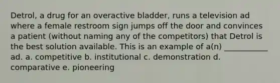 Detrol, a drug for an overactive bladder, runs a television ad where a female restroom sign jumps off the door and convinces a patient (without naming any of the competitors) that Detrol is the best solution available. This is an example of a(n) ___________ ad. a. competitive b. institutional c. demonstration d. comparative e. pioneering